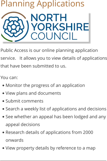 Planning Applications    Public Access is our online planning application service.   It allows you to view details of applications that have been submitted to us. You can: •	Monitor the progress of an application •	View plans and documents •	Submit comments •	Search a weekly list of applications and decisions •	See whether an appeal has been lodged and any appeal decisions •	Research details of applications from 2000 onwards •	View property details by reference to a map