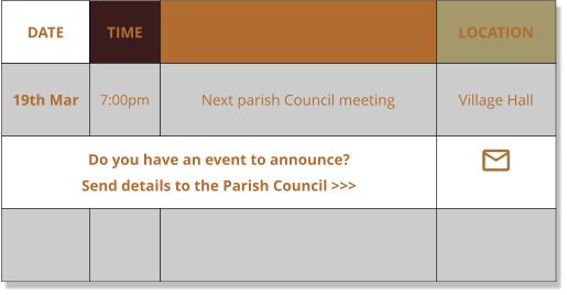 DATE TIME EVENT LOCATION 19th Mar 7:00pm Next parish Council meeting Village Hall Do you have an event to announce?    Send details to the Parish Council >>> 