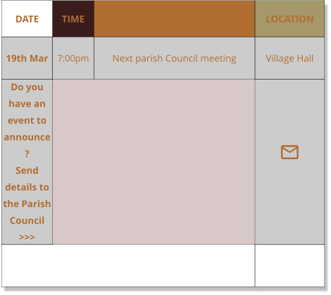 DATE TIME EVENT LOCATION 19th Mar 7:00pm Next parish Council meeting Village Hall Do you have an event to announce?    Send details to the Parish Council >>> 
